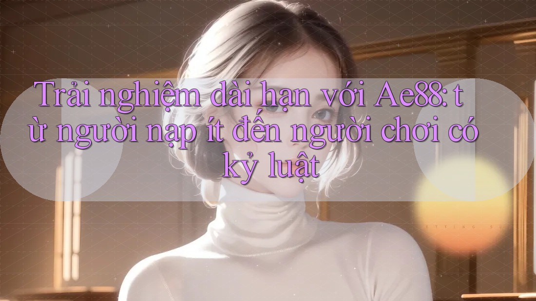 Trải nghiệm dài hạn với Ae88: từ người nạp ít đến người chơi có kỷ luật
