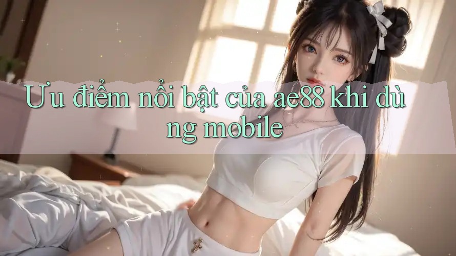 Ưu điểm nổi bật của ae88 khi dùng mobile Ưu điểm nổi bật của ae88 khi dùng mobile
