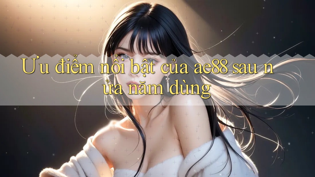 Ưu điểm nổi bật của ae88 sau nửa năm dùng Ưu điểm nổi bật của ae88 sau nửa năm dùng