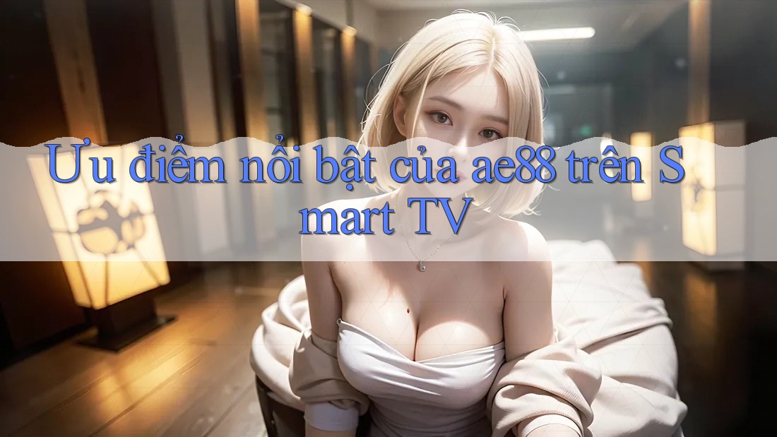 Ưu điểm nổi bật của ae88 trên Smart TV Ưu điểm nổi bật của ae88 trên Smart TV