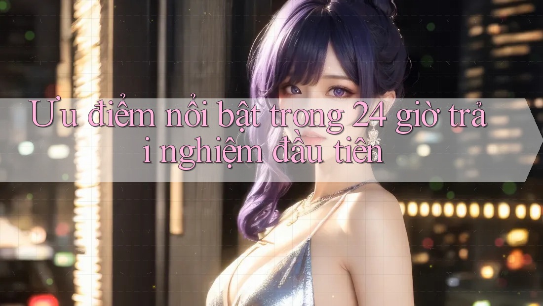 Ưu điểm nổi bật trong 24 giờ trải nghiệm đầu tiên Ưu điểm nổi bật trong 24 giờ trải nghiệm đầu tiên