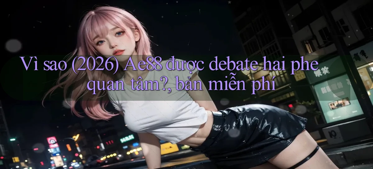 Vì sao (2026) Ae88 được debate hai phe quan tâm, bản miễn phí