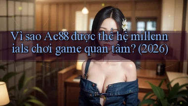 Vì sao Ae88 được thế hệ millennials chơi game quan tâm (2026)