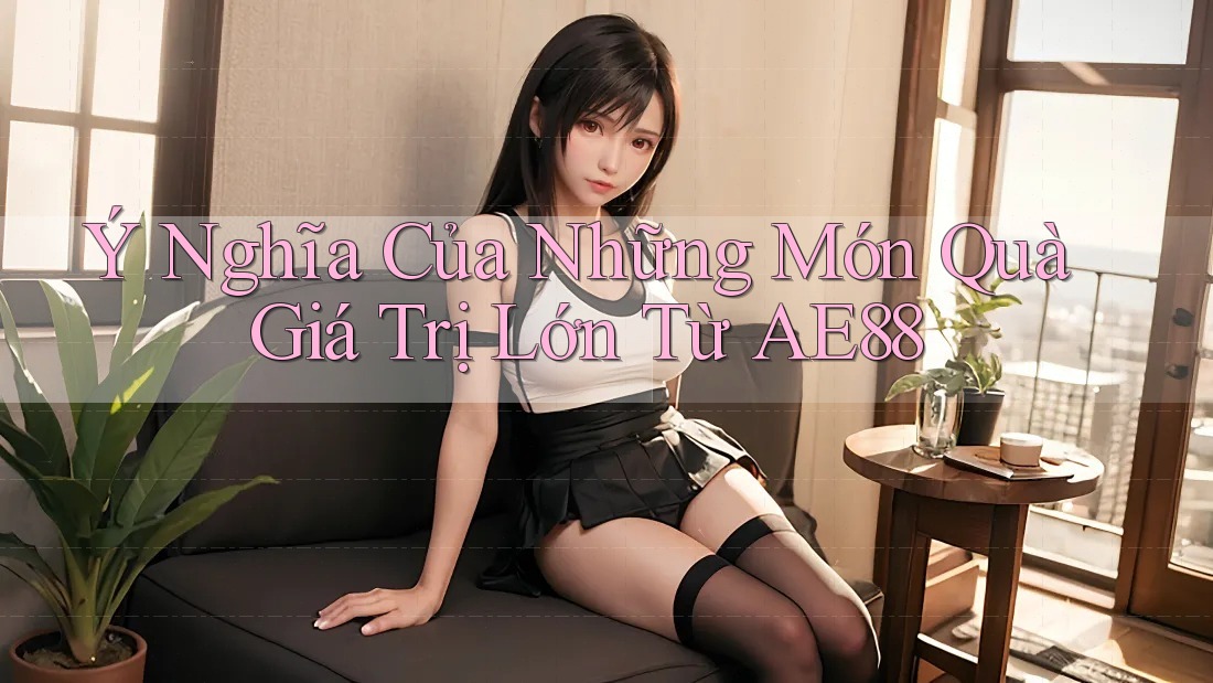 Ý Nghĩa Của Những Món Quà Giá Trị Lớn Từ AE88 Ý Nghĩa Của Những Món Quà Giá Trị Lớn Từ AE88